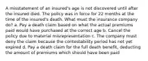 A misstatement of an insured's age is not discovered until after the insured died. The policy was in force for 22 months at the time of the insured's death. What must the insurance company do? a. Pay a death claim based on what the actual premiums paid would have purchased at the correct age b. Cancel the policy due to material misrepresentation c. The company must deny the claim because the contestability period has not yet expired d. Pay a death claim for the full death benefit, deducting the amount of premiums which should have been paid