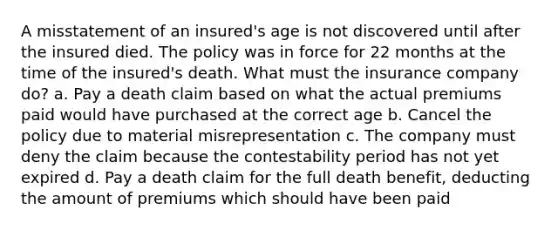 A misstatement of an insured's age is not discovered until after the insured died. The policy was in force for 22 months at the time of the insured's death. What must the insurance company do? a. Pay a death claim based on what the actual premiums paid would have purchased at the correct age b. Cancel the policy due to material misrepresentation c. The company must deny the claim because the contestability period has not yet expired d. Pay a death claim for the full death benefit, deducting the amount of premiums which should have been paid