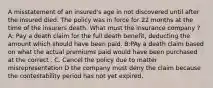 A misstatement of an insured's age in not discovered until after the insured died. The policy was in force for 22 months at the time of the insurers death. What must the insurance company ? A: Pay a death claim for the full death benefit, deducting the amount which should have been paid. B:PAy a death claim based on what the actual premiums paid would have been purchased at the correct . C. Cancel the policy due to matter misrepresentation D the company must deny the claim because the contestability period has not yet expired.