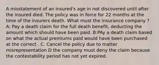 A misstatement of an insured's age in not discovered until after the insured died. The policy was in force for 22 months at the time of the insurers death. What must the insurance company ? A: Pay a death claim for the full death benefit, deducting the amount which should have been paid. B:PAy a death claim based on what the actual premiums paid would have been purchased at the correct . C. Cancel the policy due to matter misrepresentation D the company must deny the claim because the contestability period has not yet expired.