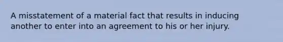 A misstatement of a material fact that results in inducing another to enter into an agreement to his or her injury.