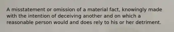 A misstatement or omission of a material fact, knowingly made with the intention of deceiving another and on which a reasonable person would and does rely to his or her detriment.