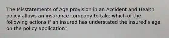 The Misstatements of Age provision in an Accident and Health policy allows an insurance company to take which of the following actions if an insured has understated the insured's age on the policy application?