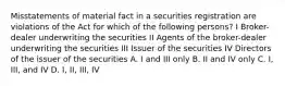 Misstatements of material fact in a securities registration are violations of the Act for which of the following persons? I Broker-dealer underwriting the securities II Agents of the broker-dealer underwriting the securities III Issuer of the securities IV Directors of the issuer of the securities A. I and III only B. II and IV only C. I, III, and IV D. I, II, III, IV