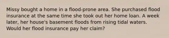 Missy bought a home in a flood-prone area. She purchased flood insurance at the same time she took out her home loan. A week later, her house's basement floods from rising tidal waters. Would her flood insurance pay her claim?