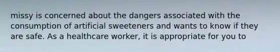 missy is concerned about the dangers associated with the consumption of artificial sweeteners and wants to know if they are safe. As a healthcare worker, it is appropriate for you to