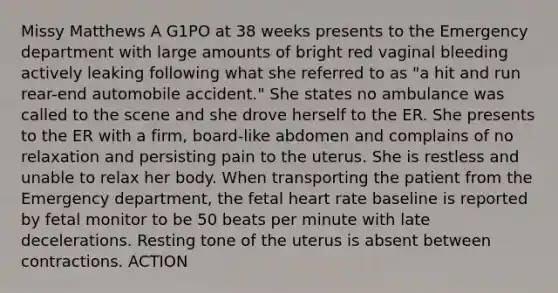 Missy Matthews A G1PO at 38 weeks presents to the Emergency department with large amounts of bright red vaginal bleeding actively leaking following what she referred to as "a hit and run rear-end automobile accident." She states no ambulance was called to the scene and she drove herself to the ER. She presents to the ER with a firm, board-like abdomen and complains of no relaxation and persisting pain to the uterus. She is restless and unable to relax her body. When transporting the patient from the Emergency department, the fetal heart rate baseline is reported by fetal monitor to be 50 beats per minute with late decelerations. Resting tone of the uterus is absent between contractions. ACTION