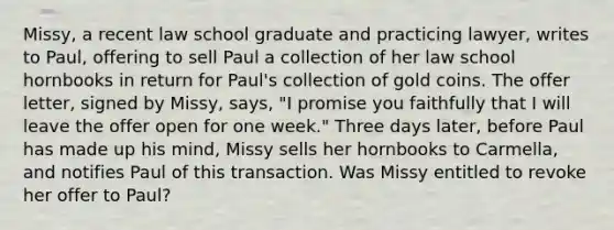 Missy, a recent law school graduate and practicing lawyer, writes to Paul, offering to sell Paul a collection of her law school hornbooks in return for Paul's collection of gold coins. The offer letter, signed by Missy, says, "I promise you faithfully that I will leave the offer open for one week." Three days later, before Paul has made up his mind, Missy sells her hornbooks to Carmella, and notifies Paul of this transaction. Was Missy entitled to revoke her offer to Paul?