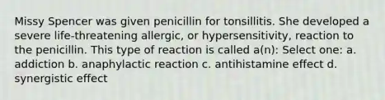 Missy Spencer was given penicillin for tonsillitis. She developed a severe life-threatening allergic, or hypersensitivity, reaction to the penicillin. This type of reaction is called a(n): Select one: a. addiction b. anaphylactic reaction c. antihistamine effect d. synergistic effect