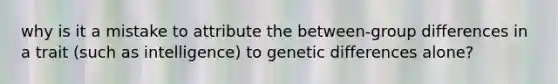 why is it a mistake to attribute the between-group differences in a trait (such as intelligence) to genetic differences alone?