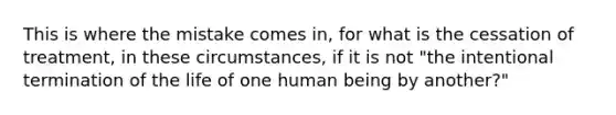 This is where the mistake comes in, for what is the cessation of treatment, in these circumstances, if it is not "the intentional termination of the life of one human being by another?"