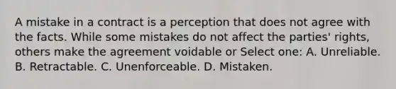 A mistake in a contract is a perception that does not agree with the facts. While some mistakes do not affect the parties' rights, others make the agreement voidable or Select one: A. Unreliable. B. Retractable. C. Unenforceable. D. Mistaken.