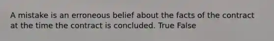 A mistake is an erroneous belief about the facts of the contract at the time the contract is concluded. True False