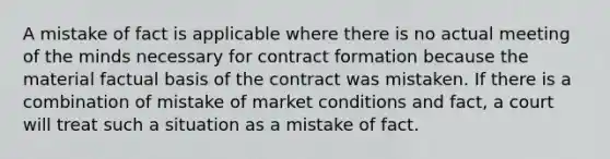 A mistake of fact is applicable where there is no actual meeting of the minds necessary for contract formation because the material factual basis of the contract was mistaken. If there is a combination of mistake of market conditions and fact, a court will treat such a situation as a mistake of fact.