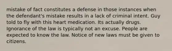 mistake of fact constitutes a defense in those instances when the defendant's mistake results in a lack of criminal intent. Guy told to fly with this heart medication. Its actually drugs. Ignorance of the law is typically not an excuse. People are expected to know the law. Notice of new laws must be given to citizens.