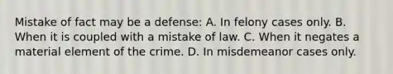 Mistake of fact may be a defense: A. In felony cases only. B. When it is coupled with a mistake of law. C. When it negates a material element of the crime. D. In misdemeanor cases only.