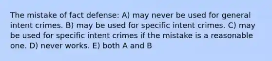 The mistake of fact defense: A) may never be used for general intent crimes. B) may be used for specific intent crimes. C) may be used for specific intent crimes if the mistake is a reasonable one. D) never works. E) both A and B