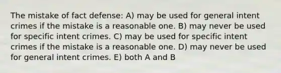 The mistake of fact defense: A) may be used for general intent crimes if the mistake is a reasonable one. B) may never be used for specific intent crimes. C) may be used for specific intent crimes if the mistake is a reasonable one. D) may never be used for general intent crimes. E) both A and B