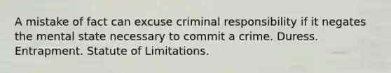 A mistake of fact can excuse criminal responsibility if it negates the mental state necessary to commit a crime. Duress. Entrapment. Statute of Limitations.