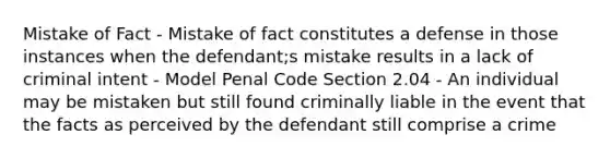 Mistake of Fact - Mistake of fact constitutes a defense in those instances when the defendant;s mistake results in a lack of criminal intent - Model Penal Code Section 2.04 - An individual may be mistaken but still found criminally liable in the event that the facts as perceived by the defendant still comprise a crime