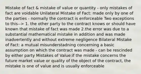 Mistake of fact & mistake of value or quantity - only mistakes of fact are voidable Unilateral Mistake of Fact: made only by one of the parties - normally the contract is enforceable Two exceptions to this--> 1. the other party to the contract knows or should have known that mistake of fact was made 2.the error was due to a substantial mathematical mistake in addition and was made inadvertently and without extreme negligence Bilateral Mistake of Fact: a mutual misunderstadning concerning a basic assumption on which the contract was made - can be rescinded by either party Mistakes of Value:if the mistake concerns the future market value or quality of the object of the contract, the mistake is one of value and is usually enforceable