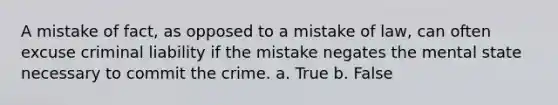 A mistake of fact, as opposed to a mistake of law, can often excuse criminal liability if the mistake negates the mental state necessary to commit the crime. a. True b. False