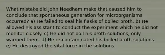 What mistake did John Needham make that caused him to conclude that spontaneous generation for microorganisms occurred? a) He failed to seal his flasks of boiled broth. b) He allowed his assistant to conduct the experiment which he did not monitor closely. c) He did not boil his broth solutions, only warmed them. d) He re-contaminated his boiled broth solutions. e) He destroyed the vital force in the solutions.