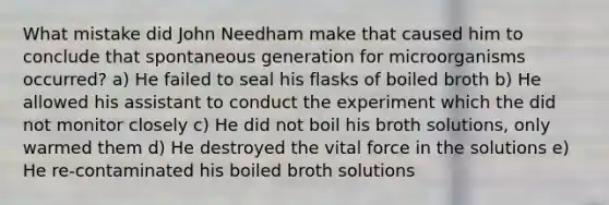 What mistake did John Needham make that caused him to conclude that spontaneous generation for microorganisms occurred? a) He failed to seal his flasks of boiled broth b) He allowed his assistant to conduct the experiment which the did not monitor closely c) He did not boil his broth solutions, only warmed them d) He destroyed the vital force in the solutions e) He re-contaminated his boiled broth solutions