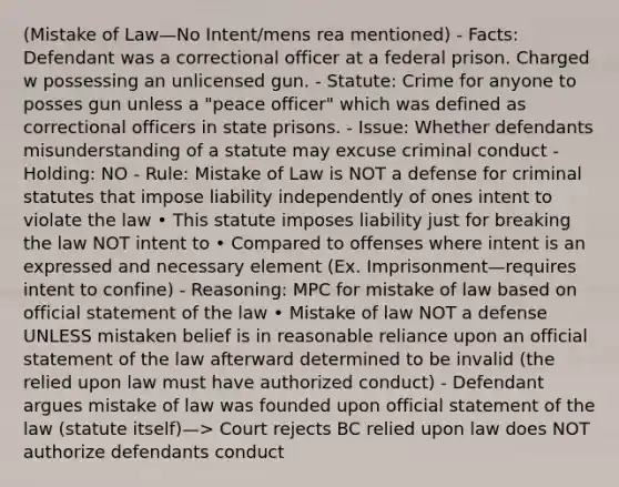 (Mistake of Law—No Intent/mens rea mentioned) - Facts: Defendant was a correctional officer at a federal prison. Charged w possessing an unlicensed gun. - Statute: Crime for anyone to posses gun unless a "peace officer" which was defined as correctional officers in state prisons. - Issue: Whether defendants misunderstanding of a statute may excuse criminal conduct - Holding: NO - Rule: Mistake of Law is NOT a defense for criminal statutes that impose liability independently of ones intent to violate the law • This statute imposes liability just for breaking the law NOT intent to • Compared to offenses where intent is an expressed and necessary element (Ex. Imprisonment—requires intent to confine) - Reasoning: MPC for mistake of law based on official statement of the law • Mistake of law NOT a defense UNLESS mistaken belief is in reasonable reliance upon an official statement of the law afterward determined to be invalid (the relied upon law must have authorized conduct) - Defendant argues mistake of law was founded upon official statement of the law (statute itself)—> Court rejects BC relied upon law does NOT authorize defendants conduct