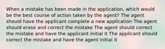 When a mistake has been made in the application, which would be the best course of action taken by the agent? The agent should have the applicant complete a new application The agent should erase and correct the mistake The agent should correct the mistake and have the applicant initial it The applicant should correct the mistake and have the agent initial it