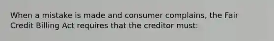 When a mistake is made and consumer complains, the Fair Credit Billing Act requires that the creditor must: