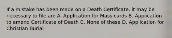 If a mistake has been made on a Death Certificate, it may be necessary to file an: A. Application for Mass cards B. Application to amend Certificate of Death C. None of these D. Application for Christian Burial