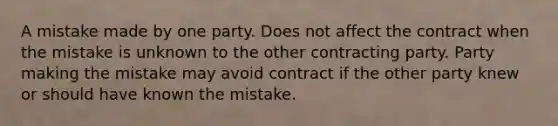 A mistake made by one party. Does not affect the contract when the mistake is unknown to the other contracting party. Party making the mistake may avoid contract if the other party knew or should have known the mistake.