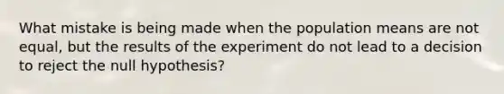 What mistake is being made when the population means are not equal, but the results of the experiment do not lead to a decision to reject the null hypothesis?