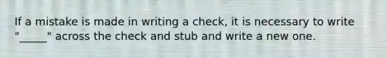 If a mistake is made in writing a check, it is necessary to write "_____" across the check and stub and write a new one.