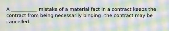 A ___________ mistake of a material fact in a contract keeps the contract from being necessarily binding--the contract may be cancelled.