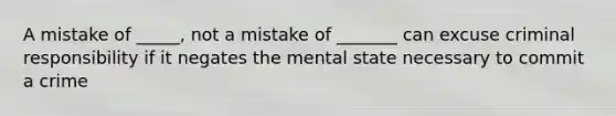 A mistake of _____, not a mistake of _______ can excuse criminal responsibility if it negates the mental state necessary to commit a crime