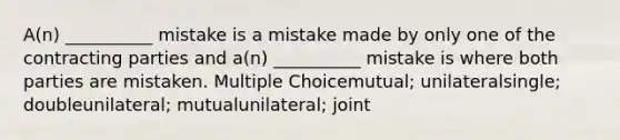 A(n) __________ mistake is a mistake made by only one of the contracting parties and a(n) __________ mistake is where both parties are mistaken. Multiple Choicemutual; unilateralsingle; doubleunilateral; mutualunilateral; joint