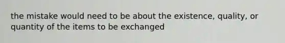 the mistake would need to be about the existence, quality, or quantity of the items to be exchanged