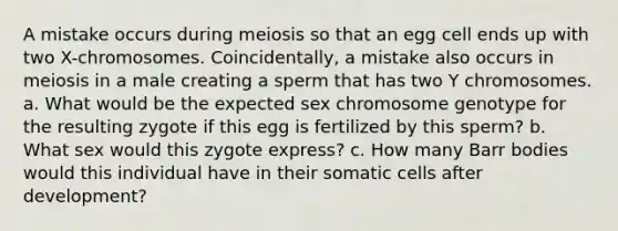 A mistake occurs during meiosis so that an egg cell ends up with two X-chromosomes. Coincidentally, a mistake also occurs in meiosis in a male creating a sperm that has two Y chromosomes. a. What would be the expected sex chromosome genotype for the resulting zygote if this egg is fertilized by this sperm? b. What sex would this zygote express? c. How many Barr bodies would this individual have in their somatic cells after development?