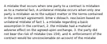 A mistake that occurs when one party to a contract is mistaken as to a material fact. A unilateral mistake occurs when only one party is mistaken as to the subject matter or the terms contained in the contract agreement. bmw v deloach. rescission based on unilateral mistake of fact 1. a mistake regarding a basic assumption in the contract, 2. the mistake had a material adverse effect on the agreed-upon exchange, 3. the party did not bear the risk of mistake (res 154), and 4. enforcement of the contract would be unconscionable on account of the mistake