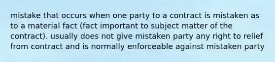 mistake that occurs when one party to a contract is mistaken as to a material fact (fact important to subject matter of the contract). usually does not give mistaken party any right to relief from contract and is normally enforceable against mistaken party