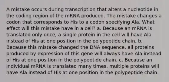 A mistake occurs during transcription that alters a nucleotide in the coding region of the mRNA produced. The mistake changes a codon that corresponds to His to a codon specifying Ala. What effect will this mistake have in a cell? a. Because an mRNA is translated only once, a single protein in the cell will have Ala instead of His at one position in the polypeptide chain. b. Because this mistake changed the DNA sequence, all proteins produced by expression of this gene will always have Ala instead of His at one position in the polypeptide chain. c. Because an individual mRNA is translated many times, multiple proteins will have Ala instead of His at one position in the polypeptide chain.