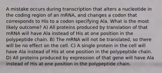 A mistake occurs during transcription that alters a nucleotide in the coding region of an mRNA, and changes a codon that corresponds to His to a codon specifying Ala. What is the most likely outcome? A) All proteins produced by translation of that mRNA will have Ala instead of His at one position in the polypeptide chain. B) The mRNA will not be translated, so there will be no effect on the cell. C) A single protein in the cell will have Ala instead of His at one position in the polypeptide chain. D) All proteins produced by expression of that gene will have Ala instead of His at one position in the polypeptide chain.