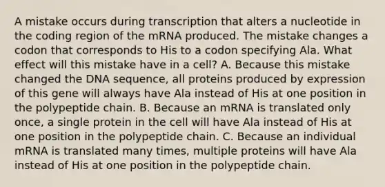 A mistake occurs during transcription that alters a nucleotide in the coding region of the mRNA produced. The mistake changes a codon that corresponds to His to a codon specifying Ala. What effect will this mistake have in a cell? A. Because this mistake changed the DNA sequence, all proteins produced by expression of this gene will always have Ala instead of His at one position in the polypeptide chain. B. Because an mRNA is translated only once, a single protein in the cell will have Ala instead of His at one position in the polypeptide chain. C. Because an individual mRNA is translated many times, multiple proteins will have Ala instead of His at one position in the polypeptide chain.