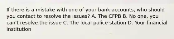 If there is a mistake with one of your bank accounts, who should you contact to resolve the issues? A. The CFPB B. No one, you can't resolve the issue C. The local police station D. Your financial institution