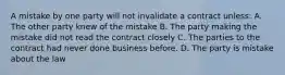 A mistake by one party will not invalidate a contract unless: A. The other party knew of the mistake B. The party making the mistake did not read the contract closely C. The parties to the contract had never done business before. D. The party is mistake about the law