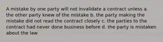 A mistake by one party will not invalidate a contract unless a. the other party knew of the mistake b. the party making the mistake did not read the contract closely c. the parties to the contract had never done business before d. the party is mistaken about the law