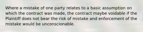 Where a mistake of one party relates to a basic assumption on which the contract was made, the contract maybe voidable if the Plaintiff does not bear the risk of mistake and enforcement of the mistake would be unconscionable.