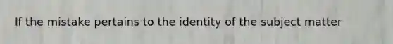 If the mistake pertains to the identity of the subject matter